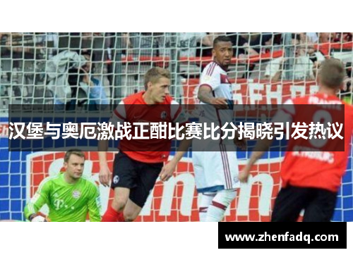 汉堡与奥厄激战正酣比赛比分揭晓引发热议